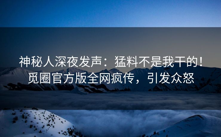 神秘人深夜发声：猛料不是我干的！觅圈官方版全网疯传，引发众怒