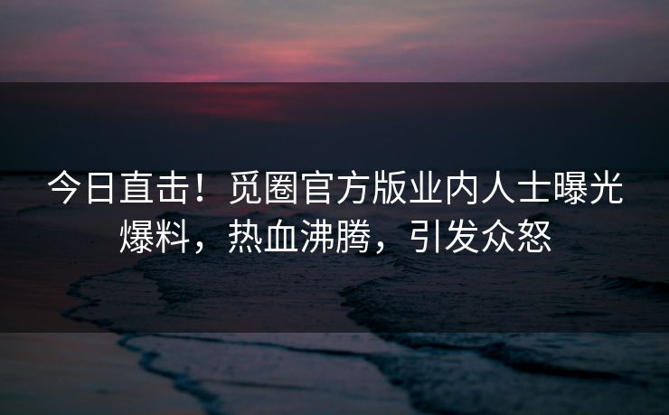 今日直击！觅圈官方版业内人士曝光爆料，热血沸腾，引发众怒