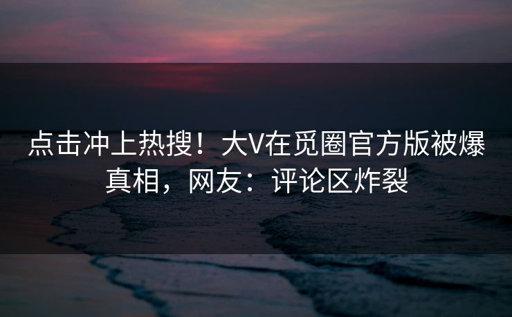 点击冲上热搜！大V在觅圈官方版被爆真相，网友：评论区炸裂