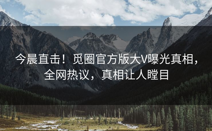 今晨直击！觅圈官方版大V曝光真相，全网热议，真相让人瞠目