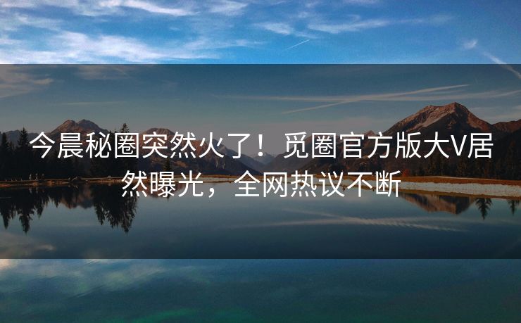 今晨秘圈突然火了！觅圈官方版大V居然曝光，全网热议不断