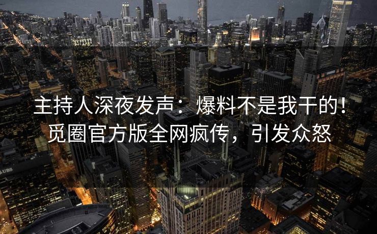 主持人深夜发声：爆料不是我干的！觅圈官方版全网疯传，引发众怒
