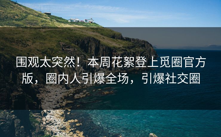 围观太突然！本周花絮登上觅圈官方版，圈内人引爆全场，引爆社交圈