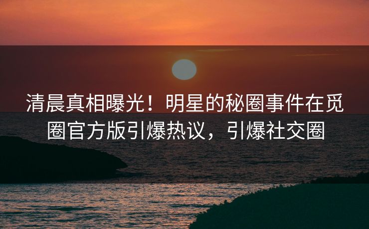 清晨真相曝光！明星的秘圈事件在觅圈官方版引爆热议，引爆社交圈
