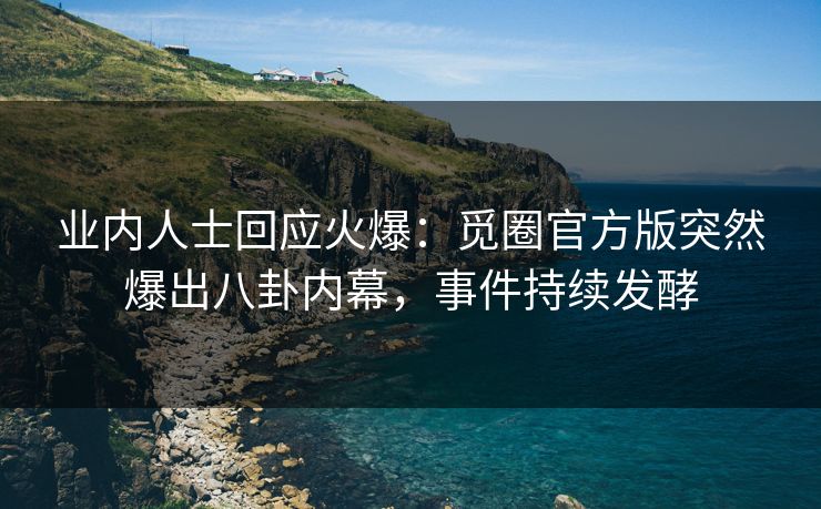 业内人士回应火爆：觅圈官方版突然爆出八卦内幕，事件持续发酵