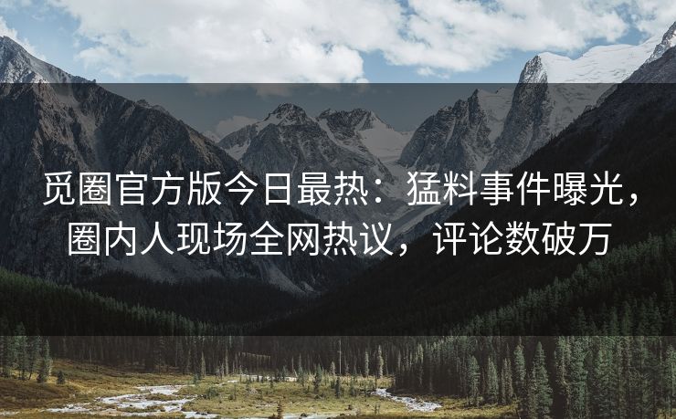 觅圈官方版今日最热：猛料事件曝光，圈内人现场全网热议，评论数破万