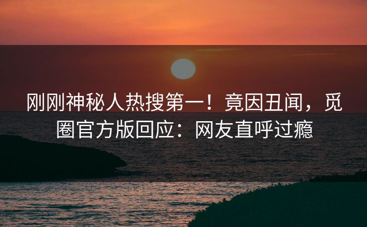 刚刚神秘人热搜第一！竟因丑闻，觅圈官方版回应：网友直呼过瘾