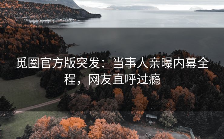 觅圈官方版突发：当事人亲曝内幕全程，网友直呼过瘾