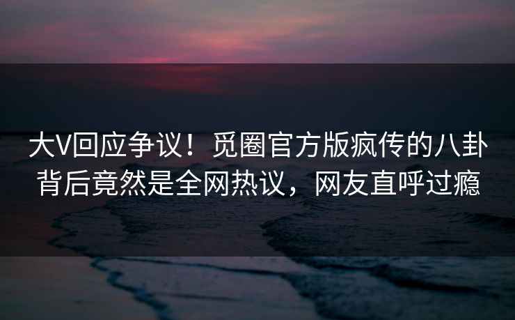 大V回应争议！觅圈官方版疯传的八卦背后竟然是全网热议，网友直呼过瘾