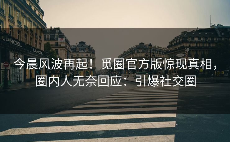 今晨风波再起！觅圈官方版惊现真相，圈内人无奈回应：引爆社交圈