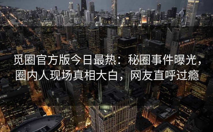 觅圈官方版今日最热：秘圈事件曝光，圈内人现场真相大白，网友直呼过瘾