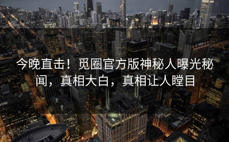 今晚直击!觅圈官方版神秘人曝光秘闻,真相大白,真相让人瞠目 今晚直击!觅圈官方版神秘人曝光秘闻,真相大白,真相让人瞠目