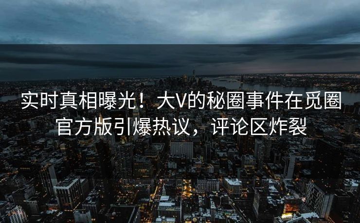 实时真相曝光！大V的秘圈事件在觅圈官方版引爆热议，评论区炸裂