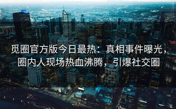觅圈官方版今日最热：真相事件曝光，圈内人现场热血沸腾，引爆社交圈