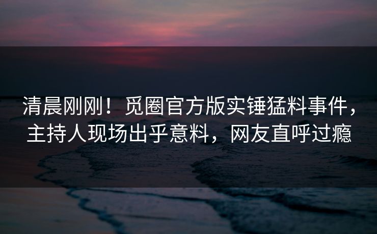 清晨刚刚！觅圈官方版实锤猛料事件，主持人现场出乎意料，网友直呼过瘾