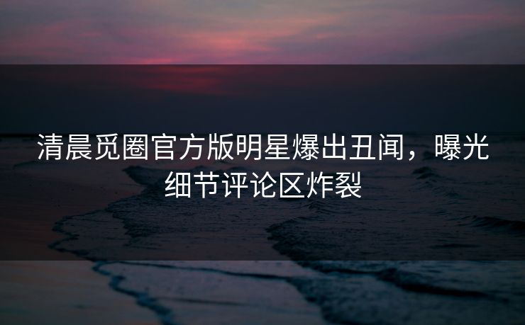 清晨觅圈官方版明星爆出丑闻，曝光细节评论区炸裂