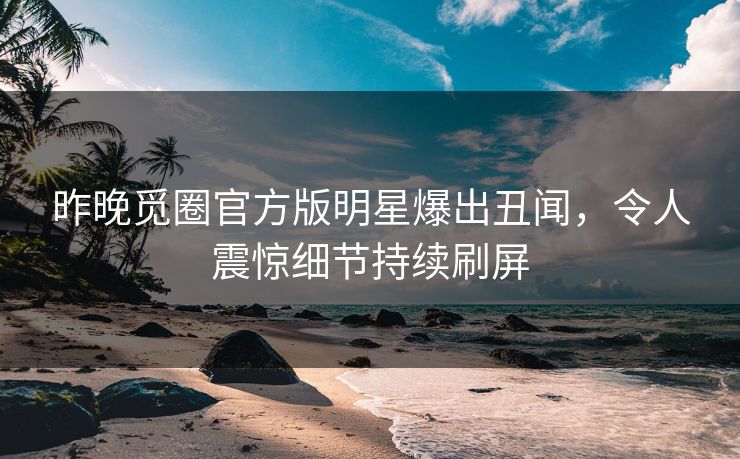 昨晚觅圈官方版明星爆出丑闻，令人震惊细节持续刷屏