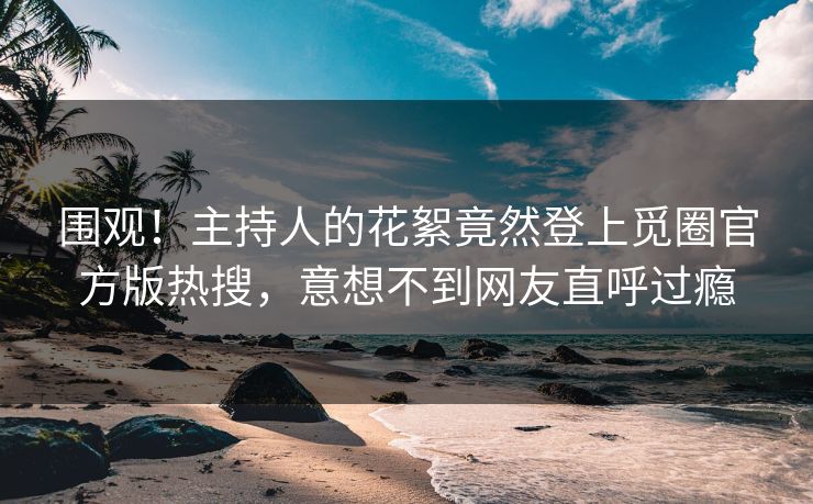 围观！主持人的花絮竟然登上觅圈官方版热搜，意想不到网友直呼过瘾