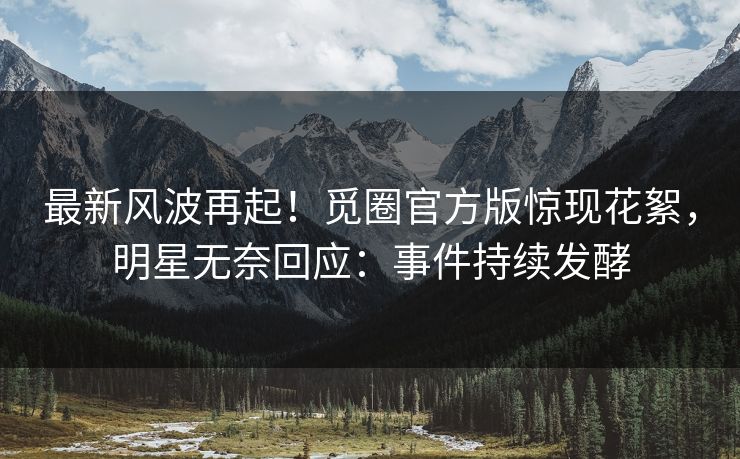 最新风波再起！觅圈官方版惊现花絮，明星无奈回应：事件持续发酵