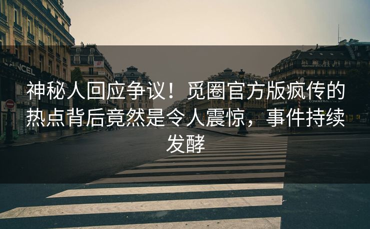 神秘人回应争议！觅圈官方版疯传的热点背后竟然是令人震惊，事件持续发酵