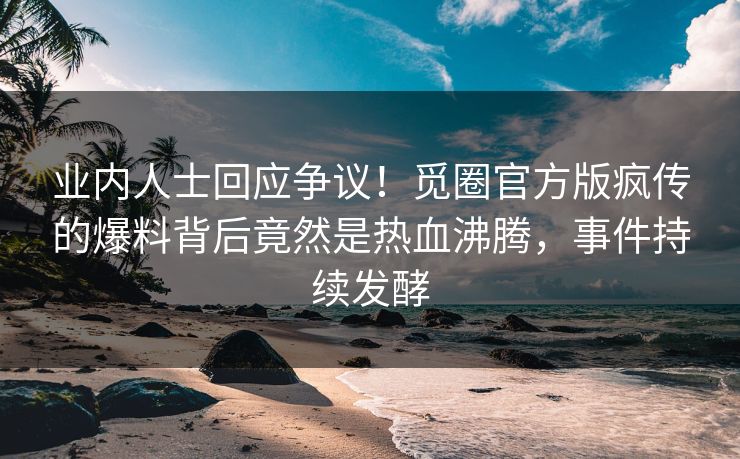 业内人士回应争议！觅圈官方版疯传的爆料背后竟然是热血沸腾，事件持续发酵