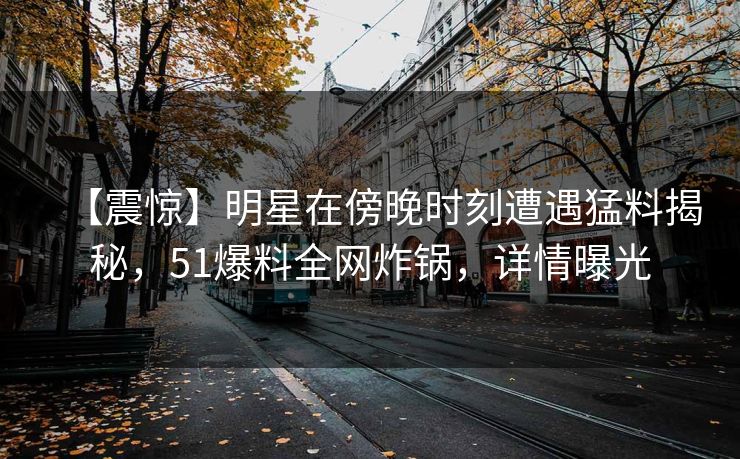 【震惊】明星在傍晚时刻遭遇猛料揭秘，51爆料全网炸锅，详情曝光