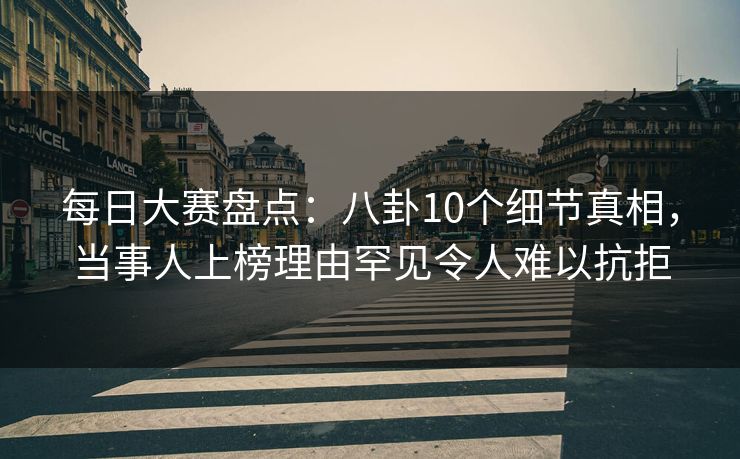 每日大赛盘点：八卦10个细节真相，当事人上榜理由罕见令人难以抗拒