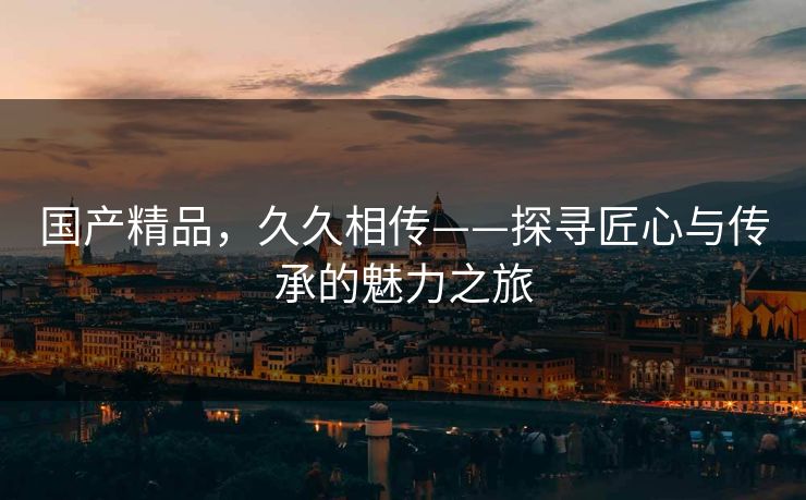 国产精品，久久相传——探寻匠心与传承的魅力之旅