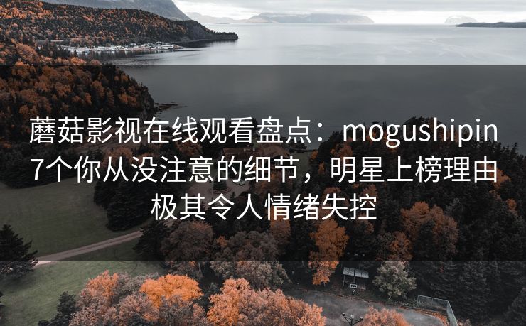 蘑菇影视在线观看盘点：mogushipin7个你从没注意的细节，明星上榜理由极其令人情绪失控