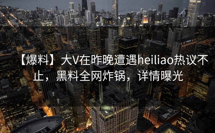 【爆料】大V在昨晚遭遇heiliao热议不止，黑料全网炸锅，详情曝光