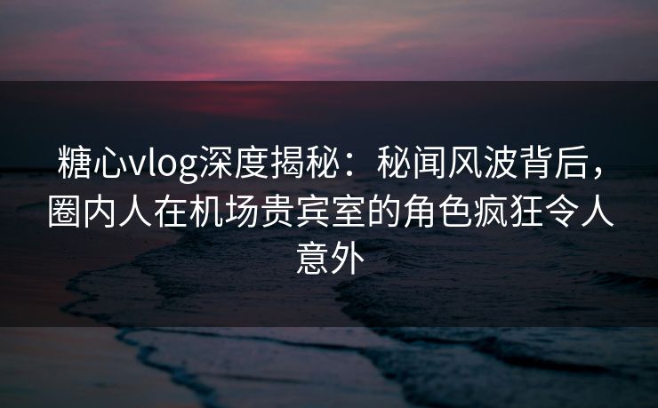 糖心vlog深度揭秘:秘闻风波背后,圈内人在机场贵宾室的角色疯狂令人意外 糖心vlog深度揭秘:秘闻风波背后,圈内人在机场贵宾室的角色疯狂令人意外