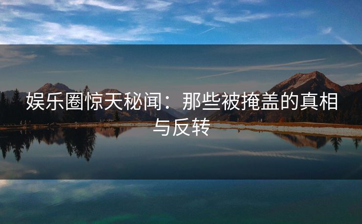 娱乐圈惊天秘闻：那些被掩盖的真相与反转