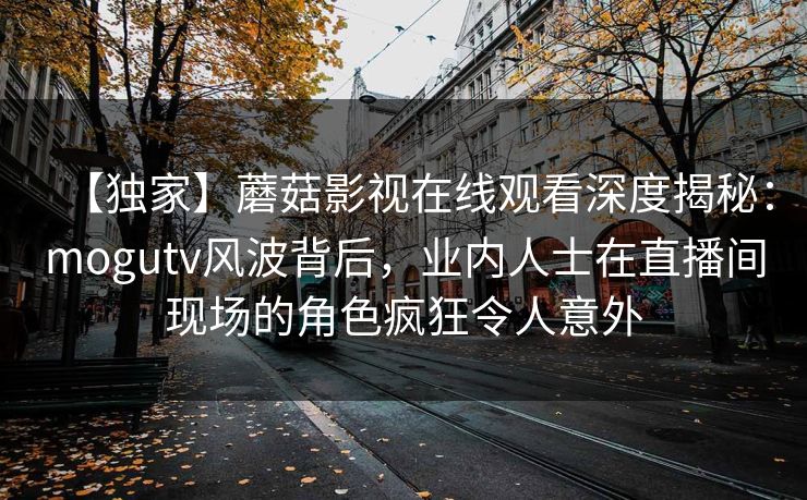 【独家】蘑菇影视在线观看深度揭秘:mogutv风波背后,业内人士在直播间现场的角色疯狂令人意外 【独家】蘑菇影视在线观看深度揭秘:mogutv风波背后,业内人士在直播间现场的角色疯狂令人意外
