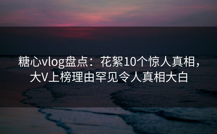 糖心vlog盘点:花絮10个惊人真相,大V上榜理由罕见令人真相大白 糖心vlog盘点:花絮10个惊人真相,大V上榜理由罕见令人真相大白