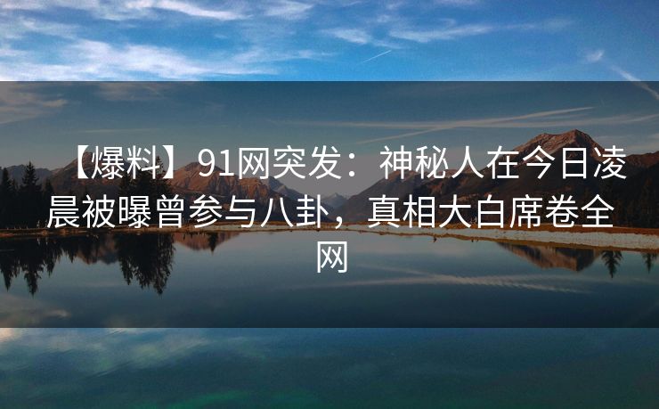 【爆料】91网突发：神秘人在今日凌晨被曝曾参与八卦，真相大白席卷全网