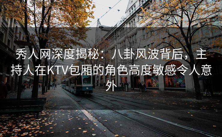 秀人网深度揭秘：八卦风波背后，主持人在KTV包厢的角色高度敏感令人意外