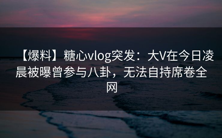 【爆料】糖心vlog突发：大V在今日凌晨被曝曾参与八卦，无法自持席卷全网