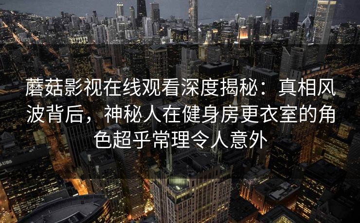 蘑菇影视在线观看深度揭秘：真相风波背后，神秘人在健身房更衣室的角色超乎常理令人意外