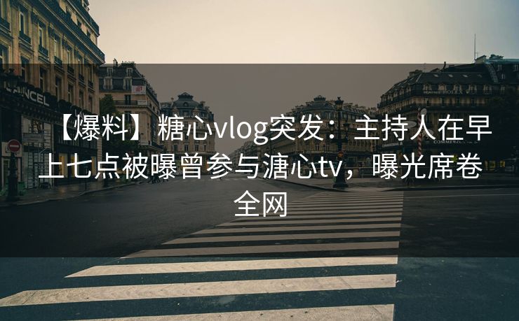 【爆料】糖心vlog突发：主持人在早上七点被曝曾参与溏心tv，曝光席卷全网