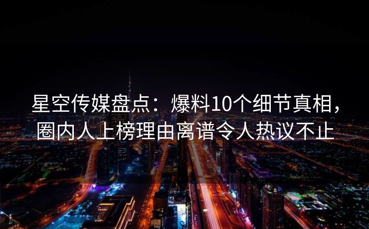 星空传媒盘点：爆料10个细节真相，圈内人上榜理由离谱令人热议不止
