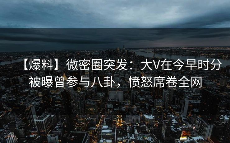 【爆料】微密圈突发：大V在今早时分被曝曾参与八卦，愤怒席卷全网