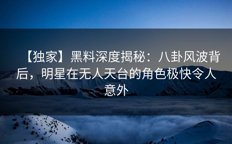 【独家】黑料深度揭秘：八卦风波背后，明星在无人天台的角色极快令人意外