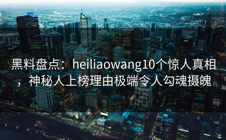 黑料盘点：heiliaowang10个惊人真相，神秘人上榜理由极端令人勾魂摄魄