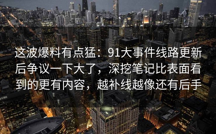 这波爆料有点猛：91大事件线路更新后争议一下大了，深挖笔记比表面看到的更有内容，越补线越像还有后手