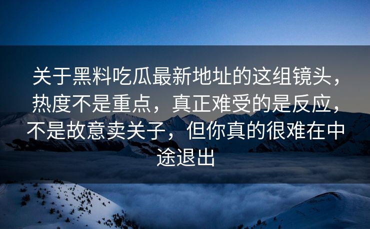 关于黑料吃瓜最新地址的这组镜头,热度不是重点,真正难受的是反应,不是故意卖关子,但你真的很难在中途退出 关于黑料吃瓜最新地址的这组镜头,热度不是重点,真正难受的是反应,不是故意卖关子,但你真的很难在中途退出