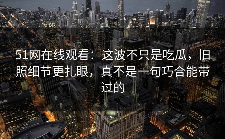 51网在线观看：这波不只是吃瓜，旧照细节更扎眼，真不是一句巧合能带过的